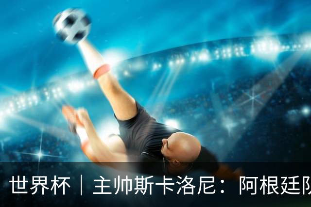 世界杯｜主帅斯卡洛尼：阿根廷队不自大也不自卑